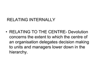 RELATING INTERNALLY
• RELATING TO THE CENTRE- Devolution
concerns the extent to which the centre of
an organisation delegates decision making
to units and managers lower down in the
hierarchy.
 