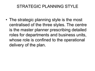 STRATEGIC PLANNING STYLE
• The strategic planning style is the most
centralised of the three styles. The centre
is the master planner prescribing detailed
roles for departments and business units,
whose role is confined to the operational
delivery of the plan.
 