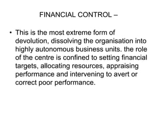 FINANCIAL CONTROL –
• This is the most extreme form of
devolution, dissolving the organisation into
highly autonomous business units. the role
of the centre is confined to setting financial
targets, allocating resources, appraising
performance and intervening to avert or
correct poor performance.
 