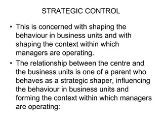 STRATEGIC CONTROL
• This is concerned with shaping the
behaviour in business units and with
shaping the context within which
managers are operating.
• The relationship between the centre and
the business units is one of a parent who
behaves as a strategic shaper, influencing
the behaviour in business units and
forming the context within which managers
are operating:
 