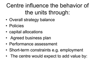 Centre influence the behavior of
the units through:
• Overall strategy balance
• Policies
• capital allocations
• Agreed business plan
• Performance assessment
• Short-term constraints e.g. employment
• The centre would expect to add value by:
 