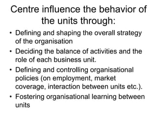 Centre influence the behavior of
the units through:
• Defining and shaping the overall strategy
of the organisation
• Deciding the balance of activities and the
role of each business unit.
• Defining and controlling organisational
policies (on employment, market
coverage, interaction between units etc.).
• Fostering organisational learning between
units
 