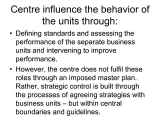 Centre influence the behavior of
the units through:
• Defining standards and assessing the
performance of the separate business
units and intervening to improve
performance.
• However, the centre does not fulfil these
roles through an imposed master plan.
Rather, strategic control is built through
the processes of agreeing strategies with
business units – but within central
boundaries and guidelines.
 