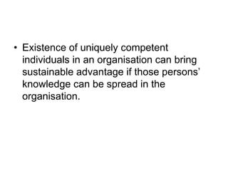 • Existence of uniquely competent
individuals in an organisation can bring
sustainable advantage if those persons’
knowledge can be spread in the
organisation.
 