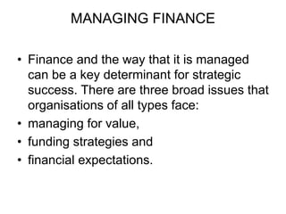MANAGING FINANCE
• Finance and the way that it is managed
can be a key determinant for strategic
success. There are three broad issues that
organisations of all types face:
• managing for value,
• funding strategies and
• financial expectations.
 
