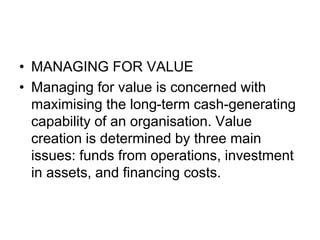 • MANAGING FOR VALUE
• Managing for value is concerned with
maximising the long-term cash-generating
capability of an organisation. Value
creation is determined by three main
issues: funds from operations, investment
in assets, and financing costs.
 