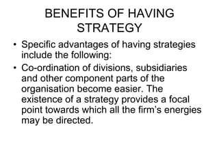 BENEFITS OF HAVING
STRATEGY
• Specific advantages of having strategies
include the following:
• Co-ordination of divisions, subsidiaries
and other component parts of the
organisation become easier. The
existence of a strategy provides a focal
point towards which all the firm’s energies
may be directed.
 
