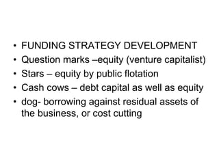 • FUNDING STRATEGY DEVELOPMENT
• Question marks –equity (venture capitalist)
• Stars – equity by public flotation
• Cash cows – debt capital as well as equity
• dog- borrowing against residual assets of
the business, or cost cutting
 