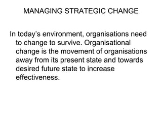 MANAGING STRATEGIC CHANGE
In today’s environment, organisations need
to change to survive. Organisational
change is the movement of organisations
away from its present state and towards
desired future state to increase
effectiveness.
 