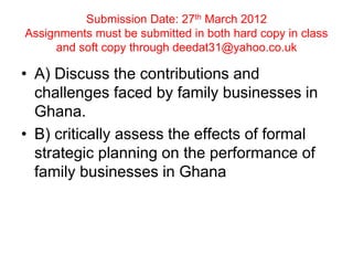 Submission Date: 27th March 2012
Assignments must be submitted in both hard copy in class
and soft copy through deedat31@yahoo.co.uk
• A) Discuss the contributions and
challenges faced by family businesses in
Ghana.
• B) critically assess the effects of formal
strategic planning on the performance of
family businesses in Ghana
 