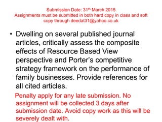 Submission Date: 31th March 2015
Assignments must be submitted in both hard copy in class and soft
copy through deedat31@yahoo.co.uk
• Dwelling on several published journal
articles, critically assess the composite
effects of Resource Based View
perspective and Porter’s competitive
strategy framework on the performance of
family businesses. Provide references for
all cited articles.
Penalty apply for any late submission. No
assignment will be collected 3 days after
submission date. Avoid copy work as this will be
severely dealt with.
 