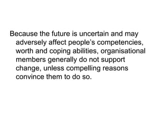 Because the future is uncertain and may
adversely affect people’s competencies,
worth and coping abilities, organisational
members generally do not support
change, unless compelling reasons
convince them to do so.
 