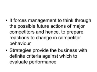 • It forces management to think through
the possible future actions of major
competitors and hence, to prepare
reactions to change in competitor
behaviour
• Strategies provide the business with
definite criteria against which to
evaluate performance
 
