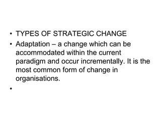 • TYPES OF STRATEGIC CHANGE
• Adaptation – a change which can be
accommodated within the current
paradigm and occur incrementally. It is the
most common form of change in
organisations.
•
 