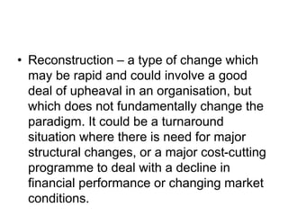 • Reconstruction – a type of change which
may be rapid and could involve a good
deal of upheaval in an organisation, but
which does not fundamentally change the
paradigm. It could be a turnaround
situation where there is need for major
structural changes, or a major cost-cutting
programme to deal with a decline in
financial performance or changing market
conditions.
 