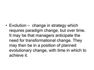 • Evolution – change in strategy which
requires paradigm change, but over time.
It may be that managers anticipate the
need for transformational change. They
may then be in a position of planned
evolutionary change, with time in which to
achieve it.
 