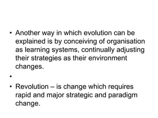 • Another way in which evolution can be
explained is by conceiving of organisation
as learning systems, continually adjusting
their strategies as their environment
changes.
•
• Revolution – is change which requires
rapid and major strategic and paradigm
change.
 