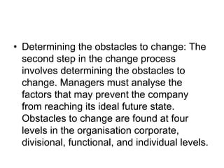 • Determining the obstacles to change: The
second step in the change process
involves determining the obstacles to
change. Managers must analyse the
factors that may prevent the company
from reaching its ideal future state.
Obstacles to change are found at four
levels in the organisation corporate,
divisional, functional, and individual levels.
 