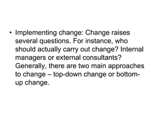 • Implementing change: Change raises
several questions. For instance, who
should actually carry out change? Internal
managers or external consultants?
Generally, there are two main approaches
to change – top-down change or bottom-
up change.
 