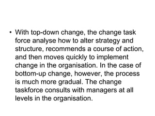 • With top-down change, the change task
force analyse how to alter strategy and
structure, recommends a course of action,
and then moves quickly to implement
change in the organisation. In the case of
bottom-up change, however, the process
is much more gradual. The change
taskforce consults with managers at all
levels in the organisation.
 