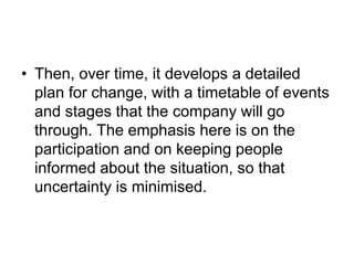 • Then, over time, it develops a detailed
plan for change, with a timetable of events
and stages that the company will go
through. The emphasis here is on the
participation and on keeping people
informed about the situation, so that
uncertainty is minimised.
 