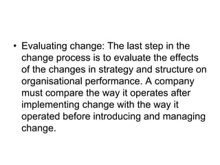 • Evaluating change: The last step in the
change process is to evaluate the effects
of the changes in strategy and structure on
organisational performance. A company
must compare the way it operates after
implementing change with the way it
operated before introducing and managing
change.
 