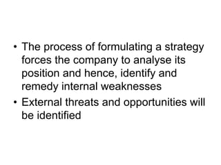 • The process of formulating a strategy
forces the company to analyse its
position and hence, identify and
remedy internal weaknesses
• External threats and opportunities will
be identified
 