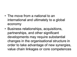 • The move from a national to an
international and ultimately to a global
economy
• Business relationships, acquisitions,
partnerships, and other significant
developments may require substantial
changes in the organisational structure in
order to take advantage of new synergies,
value chain linkages or core competences
 