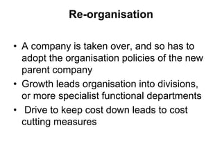 Re-organisation
• A company is taken over, and so has to
adopt the organisation policies of the new
parent company
• Growth leads organisation into divisions,
or more specialist functional departments
• Drive to keep cost down leads to cost
cutting measures
 