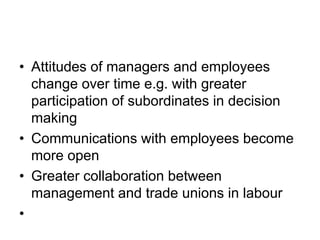 • Attitudes of managers and employees
change over time e.g. with greater
participation of subordinates in decision
making
• Communications with employees become
more open
• Greater collaboration between
management and trade unions in labour
•
 
