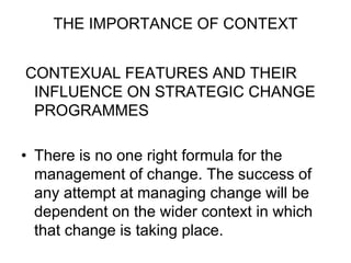 THE IMPORTANCE OF CONTEXT
CONTEXUAL FEATURES AND THEIR
INFLUENCE ON STRATEGIC CHANGE
PROGRAMMES
• There is no one right formula for the
management of change. The success of
any attempt at managing change will be
dependent on the wider context in which
that change is taking place.
 