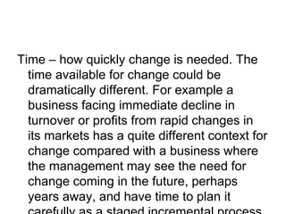 Time – how quickly change is needed. The
time available for change could be
dramatically different. For example a
business facing immediate decline in
turnover or profits from rapid changes in
its markets has a quite different context for
change compared with a business where
the management may see the need for
change coming in the future, perhaps
years away, and have time to plan it
 