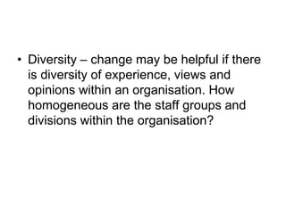 • Diversity – change may be helpful if there
is diversity of experience, views and
opinions within an organisation. How
homogeneous are the staff groups and
divisions within the organisation?
 