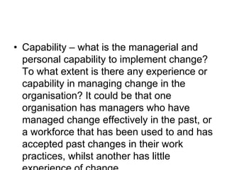 • Capability – what is the managerial and
personal capability to implement change?
To what extent is there any experience or
capability in managing change in the
organisation? It could be that one
organisation has managers who have
managed change effectively in the past, or
a workforce that has been used to and has
accepted past changes in their work
practices, whilst another has little
 