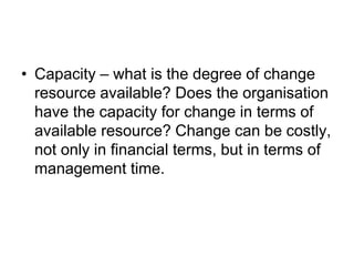 • Capacity – what is the degree of change
resource available? Does the organisation
have the capacity for change in terms of
available resource? Change can be costly,
not only in financial terms, but in terms of
management time.
 