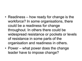 • Readiness – how ready for change is the
workforce? In some organisations, there
could be a readiness for change
throughout. In others there could be
widespread resistance or pockets or levels
of resistance in some parts of the
organisation and readiness in others.
• Power – what power does the change
leader have to impose change?
 