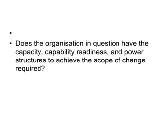 •
• Does the organisation in question have the
capacity, capability readiness, and power
structures to achieve the scope of change
required?
 