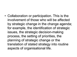 • Collaboration or participation. This is the
involvement of those who will be affected
by strategic change in the change agenda;
for example, the identification of strategic
issues, the strategic decision-making
process, the setting of priorities, the
planning of strategic change or the
translation of stated strategy into routine
aspects of organisational life.
 