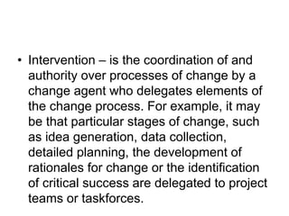 • Intervention – is the coordination of and
authority over processes of change by a
change agent who delegates elements of
the change process. For example, it may
be that particular stages of change, such
as idea generation, data collection,
detailed planning, the development of
rationales for change or the identification
of critical success are delegated to project
teams or taskforces.
 