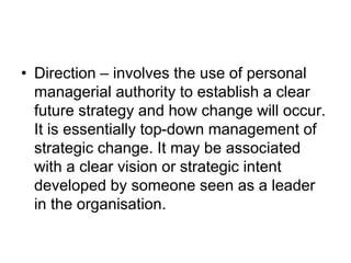 • Direction – involves the use of personal
managerial authority to establish a clear
future strategy and how change will occur.
It is essentially top-down management of
strategic change. It may be associated
with a clear vision or strategic intent
developed by someone seen as a leader
in the organisation.
 