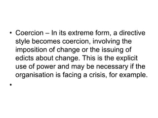 • Coercion – In its extreme form, a directive
style becomes coercion, involving the
imposition of change or the issuing of
edicts about change. This is the explicit
use of power and may be necessary if the
organisation is facing a crisis, for example.
•
 