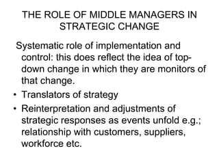 THE ROLE OF MIDDLE MANAGERS IN
STRATEGIC CHANGE
Systematic role of implementation and
control: this does reflect the idea of top-
down change in which they are monitors of
that change.
• Translators of strategy
• Reinterpretation and adjustments of
strategic responses as events unfold e.g.;
relationship with customers, suppliers,
workforce etc.
 
