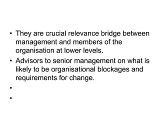 • They are crucial relevance bridge between
management and members of the
organisation at lower levels.
• Advisors to senior management on what is
likely to be organisational blockages and
requirements for change.
•
•
 