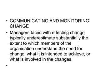 • COMMUNICATING AND MONITORING
CHANGE
• Managers faced with effecting change
typically underestimate substantially the
extent to which members of the
organisation understand the need for
change, what it is intended to achieve, or
what is involved in the changes.
•
 