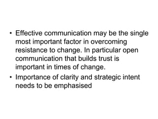 • Effective communication may be the single
most important factor in overcoming
resistance to change. In particular open
communication that builds trust is
important in times of change.
• Importance of clarity and strategic intent
needs to be emphasised
 