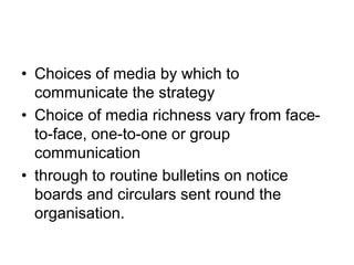 • Choices of media by which to
communicate the strategy
• Choice of media richness vary from face-
to-face, one-to-one or group
communication
• through to routine bulletins on notice
boards and circulars sent round the
organisation.
 