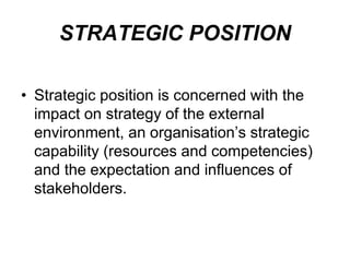 STRATEGIC POSITION
• Strategic position is concerned with the
impact on strategy of the external
environment, an organisation’s strategic
capability (resources and competencies)
and the expectation and influences of
stakeholders.
 