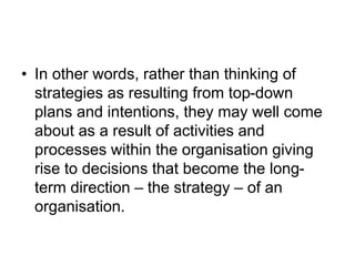 • In other words, rather than thinking of
strategies as resulting from top-down
plans and intentions, they may well come
about as a result of activities and
processes within the organisation giving
rise to decisions that become the long-
term direction – the strategy – of an
organisation.
 