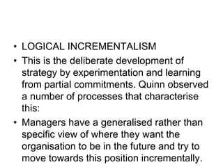 • LOGICAL INCREMENTALISM
• This is the deliberate development of
strategy by experimentation and learning
from partial commitments. Quinn observed
a number of processes that characterise
this:
• Managers have a generalised rather than
specific view of where they want the
organisation to be in the future and try to
move towards this position incrementally.
 