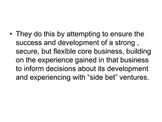 • They do this by attempting to ensure the
success and development of a strong ,
secure, but flexible core business, building
on the experience gained in that business
to inform decisions about its development
and experiencing with “side bet” ventures.
 